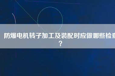 防爆電機轉子加工及裝配時應做哪些檢查？