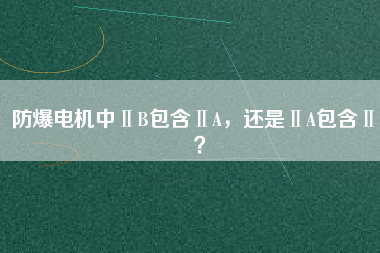 防爆電機中ⅡB包含ⅡA，還是ⅡA包含ⅡB？